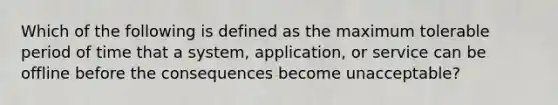 Which of the following is defined as the maximum tolerable period of time that a system, application, or service can be offline before the consequences become unacceptable?