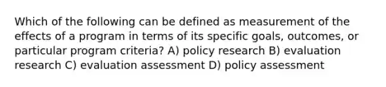 Which of the following can be defined as measurement of the effects of a program in terms of its specific goals, outcomes, or particular program criteria? A) policy research B) evaluation research C) evaluation assessment D) policy assessment