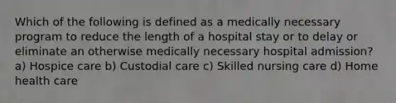 Which of the following is defined as a medically necessary program to reduce the length of a hospital stay or to delay or eliminate an otherwise medically necessary hospital admission? a) Hospice care b) Custodial care c) Skilled nursing care d) Home health care