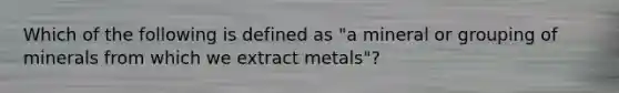 Which of the following is defined as "a mineral or grouping of minerals from which we extract metals"?