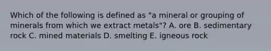 Which of the following is defined as "a mineral or grouping of minerals from which we extract metals"? A. ore B. sedimentary rock C. mined materials D. smelting E. igneous rock