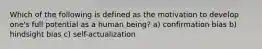 Which of the following is defined as the motivation to develop one's full potential as a human being? a) confirmation bias b) hindsight bias c) self-actualization