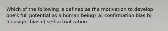 Which of the following is defined as the motivation to develop one's full potential as a human being? a) confirmation bias b) hindsight bias c) self-actualization