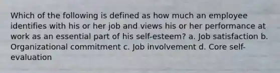 Which of the following is defined as how much an employee identifies with his or her job and views his or her performance at work as an essential part of his self-esteem? a. Job satisfaction b. Organizational commitment c. Job involvement d. Core self-evaluation