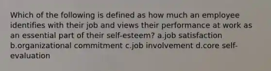 Which of the following is defined as how much an employee identifies with their job and views their performance at work as an essential part of their self-esteem? a.job satisfaction b.organizational commitment c.job involvement d.core self-evaluation