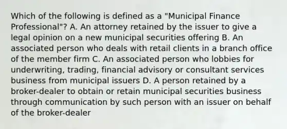 Which of the following is defined as a "Municipal Finance Professional"? A. An attorney retained by the issuer to give a legal opinion on a new municipal securities offering B. An associated person who deals with retail clients in a branch office of the member firm C. An associated person who lobbies for underwriting, trading, financial advisory or consultant services business from municipal issuers D. A person retained by a broker-dealer to obtain or retain municipal securities business through communication by such person with an issuer on behalf of the broker-dealer