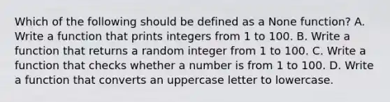 Which of the following should be defined as a None function? A. Write a function that prints integers from 1 to 100. B. Write a function that returns a random integer from 1 to 100. C. Write a function that checks whether a number is from 1 to 100. D. Write a function that converts an uppercase letter to lowercase.