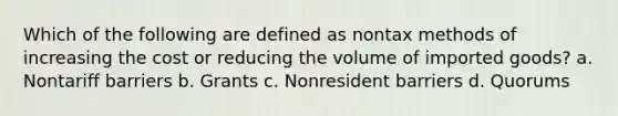 Which of the following are defined as nontax methods of increasing the cost or reducing the volume of imported goods? a. Nontariff barriers b. Grants c. Nonresident barriers d. Quorums