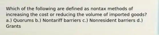 Which of the following are defined as nontax methods of increasing the cost or reducing the volume of imported goods? a.) Quorums b.) Nontariff barriers c.) Nonresident barriers d.) Grants