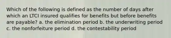 Which of the following is defined as the number of days after which an LTCI insured qualifies for benefits but before benefits are payable? a. the elimination period b. the underwriting period c. the nonforfeiture period d. the contestability period