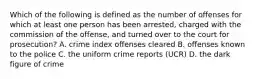 Which of the following is defined as the number of offenses for which at least one person has been arrested, charged with the commission of the offense, and turned over to the court for prosecution? A. crime index offenses cleared B. offenses known to the police C. the uniform crime reports (UCR) D. the dark figure of crime