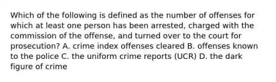 Which of the following is defined as the number of offenses for which at least one person has been arrested, charged with the commission of the offense, and turned over to the court for prosecution? A. crime index offenses cleared B. offenses known to the police C. the uniform crime reports (UCR) D. the dark figure of crime