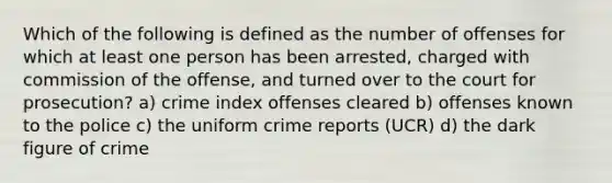 Which of the following is defined as the number of offenses for which at least one person has been arrested, charged with commission of the offense, and turned over to the court for prosecution? a) crime index offenses cleared b) offenses known to the police c) the uniform crime reports (UCR) d) the dark figure of crime