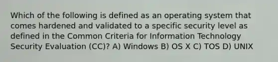 Which of the following is defined as an operating system that comes hardened and validated to a specific security level as defined in the Common Criteria for Information Technology Security Evaluation (CC)? A) Windows B) OS X C) TOS D) UNIX