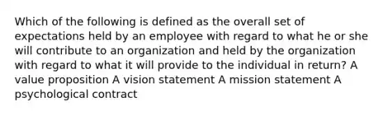 Which of the following is defined as the overall set of expectations held by an employee with regard to what he or she will contribute to an organization and held by the organization with regard to what it will provide to the individual in return? A value proposition A vision statement A mission statement A psychological contract