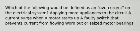 Which of the following would be defined as an "overcurrent" on the electrical system? Applying more appliances to the circuit A current surge when a motor starts up A faulty switch that prevents current from flowing Worn out or seized motor bearings