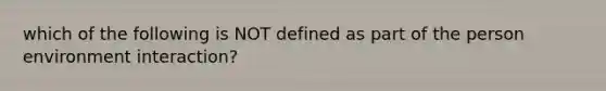 which of the following is NOT defined as part of the person environment interaction?