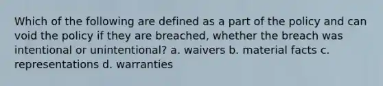 Which of the following are defined as a part of the policy and can void the policy if they are breached, whether the breach was intentional or unintentional? a. waivers b. material facts c. representations d. warranties