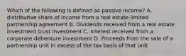 Which of the following is defined as passive income? A. distributive share of income from a real estate limited partnership agreement B. Dividends received from a real estate investment trust investment C. Interest received from a corporate debenture investment D. Proceeds from the sale of a partnership unit in excess of the tax basis of that unit