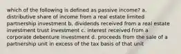 which of the following is defined as passive income? a. distributive share of income from a real estate limited partnership investment b. dividends received from a real estate investment trust investment c. interest received from a corporate debenture investment d. proceeds from the sale of a partnership unit in excess of the tax basis of that unit