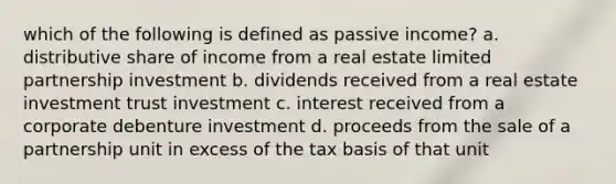 which of the following is defined as passive income? a. distributive share of income from a real estate limited partnership investment b. dividends received from a real estate investment trust investment c. interest received from a corporate debenture investment d. proceeds from the sale of a partnership unit in excess of the tax basis of that unit