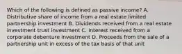 Which of the following is defined as passive income? A. Distributive share of income from a real estate limited partnership investment B. Dividends received from a real estate investment trust investment C. Interest received from a corporate debenture investment D. Proceeds from the sale of a partnership unit in excess of the tax basis of that unit