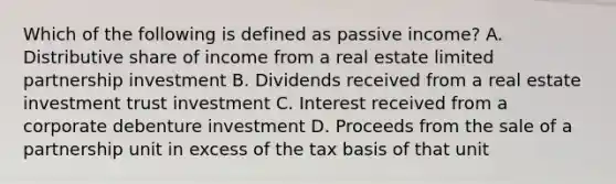 Which of the following is defined as passive income? A. Distributive share of income from a real estate limited partnership investment B. Dividends received from a real estate investment trust investment C. Interest received from a corporate debenture investment D. Proceeds from the sale of a partnership unit in excess of the tax basis of that unit