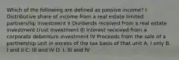 Which of the following are defined as passive income? I Distributive share of income from a real estate limited partnership investment II Dividends received from a real estate investment trust investment III Interest received from a corporate debenture investment IV Proceeds from the sale of a partnership unit in excess of the tax basis of that unit A. I only B. I and II C. III and IV D. I, III and IV