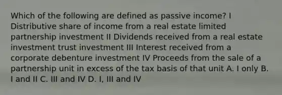 Which of the following are defined as passive income? I Distributive share of income from a real estate limited partnership investment II Dividends received from a real estate investment trust investment III Interest received from a corporate debenture investment IV Proceeds from the sale of a partnership unit in excess of the tax basis of that unit A. I only B. I and II C. III and IV D. I, III and IV