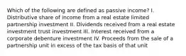 Which of the following are defined as passive income? I. Distributive share of income from a real estate limited partnership investment II. Dividends received from a real estate investment trust investment III. Interest received from a corporate debenture investment IV. Proceeds from the sale of a partnership unit in excess of the tax basis of that unit