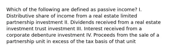 Which of the following are defined as passive income? I. Distributive share of income from a real estate limited partnership investment II. Dividends received from a real estate investment trust investment III. Interest received from a corporate debenture investment IV. Proceeds from the sale of a partnership unit in excess of the tax basis of that unit