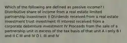 Which of the following are defined as passive income? I Distributive share of income from a real estate limited partnership investment II Dividends received from a real estate investment trust investment III Interest received from a corporate debenture investment IV Proceeds from the sale of a partnership unit in excess of the tax basis of that unit A I only B I and II C III and IV D I, III and IV