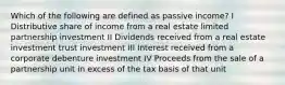 Which of the following are defined as passive income? I Distributive share of income from a real estate limited partnership investment II Dividends received from a real estate investment trust investment III Interest received from a corporate debenture investment IV Proceeds from the sale of a partnership unit in excess of the tax basis of that unit