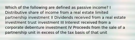 Which of the following are defined as passive income? I Distributive share of income from a real estate limited partnership investment II Dividends received from a real estate investment trust investment III Interest received from a corporate debenture investment IV Proceeds from the sale of a partnership unit in excess of the tax basis of that unit