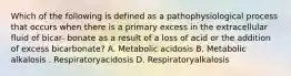 Which of the following is defined as a pathophysiological process that occurs when there is a primary excess in the extracellular fluid of bicar- bonate as a result of a loss of acid or the addition of excess bicarbonate? A. Metabolic acidosis B. Metabolic alkalosis . Respiratoryacidosis D. Respiratoryalkalosis