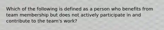 Which of the following is defined as a person who benefits from team membership but does not actively participate in and contribute to the team's work?