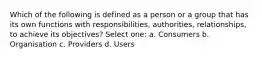 Which of the following is defined as a person or a group that has its own functions with responsibilities, authorities, relationships, to achieve its objectives? Select one: a. Consumers b. Organisation c. Providers d. Users