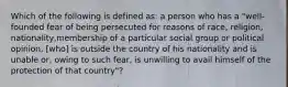 Which of the following is defined as: a person who has a "well-founded fear of being persecuted for reasons of race, religion, nationality,membership of a particular social group or political opinion, [who] is outside the country of his nationality and is unable or, owing to such fear, is unwilling to avail himself of the protection of that country"?