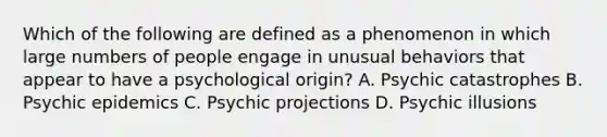 Which of the following are defined as a phenomenon in which large numbers of people engage in unusual behaviors that appear to have a psychological origin? A. Psychic catastrophes B. Psychic epidemics C. Psychic projections D. Psychic illusions