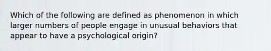 Which of the following are defined as phenomenon in which larger numbers of people engage in unusual behaviors that appear to have a psychological origin?