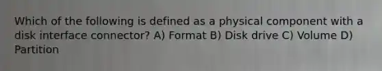 Which of the following is defined as a physical component with a disk interface connector? A) Format B) Disk drive C) Volume D) Partition