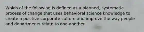 Which of the following is defined as a planned, systematic process of change that uses behavioral science knowledge to create a positive corporate culture and improve the way people and departments relate to one another