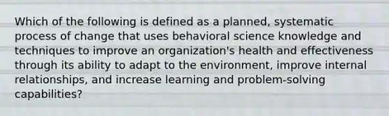 Which of the following is defined as a planned, systematic process of change that uses behavioral science knowledge and techniques to improve an organization's health and effectiveness through its ability to adapt to the environment, improve internal relationships, and increase learning and problem-solving capabilities?