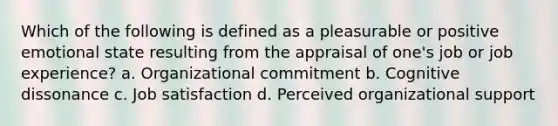 Which of the following is defined as a pleasurable or positive emotional state resulting from the appraisal of one's job or job experience? a. Organizational commitment b. Cognitive dissonance c. Job satisfaction d. Perceived organizational support