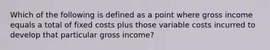 Which of the following is defined as a point where gross income equals a total of fixed costs plus those variable costs incurred to develop that particular gross income?