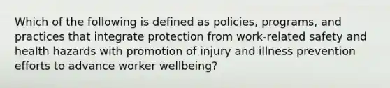 Which of the following is defined as policies, programs, and practices that integrate protection from work-related safety and health hazards with promotion of injury and illness prevention efforts to advance worker wellbeing?