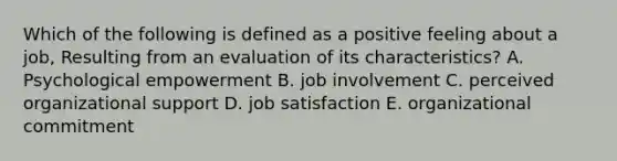 Which of the following is defined as a positive feeling about a job, Resulting from an evaluation of its characteristics? A. Psychological empowerment B. job involvement C. perceived organizational support D. job satisfaction E. organizational commitment