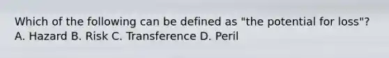 Which of the following can be defined as "the potential for loss"? A. Hazard B. Risk C. Transference D. Peril