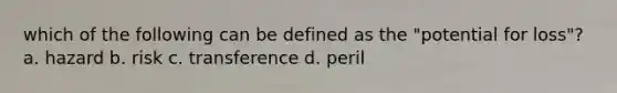 which of the following can be defined as the "potential for loss"? a. hazard b. risk c. transference d. peril