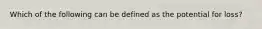 Which of the following can be defined as the potential for loss?